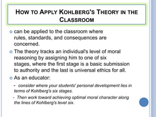 HOW TO APPLY KOHLBERG'S THEORY IN THE
                  CLASSROOM
 can be applied to the classroom where
  rules, standards, and consequences are
  concerned.
 The theory tracks an individual's level of moral
  reasoning by assigning him to one of six
  stages, where the first stage is a basic submission
  to authority and the last is universal ethics for all.
 As an educator:

  - consider where your students' personal development lies in
     terms of Kohlberg's six stages.
    - Then work toward achieving optimal moral character along
     the lines of Kohlberg's level six.
 