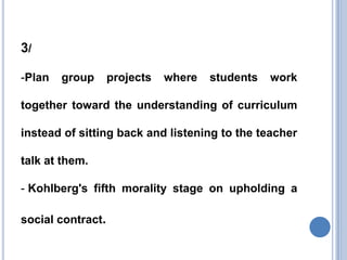 3/

-Plan   group      projects   where   students   work

together toward the understanding of curriculum

instead of sitting back and listening to the teacher

talk at them.

- Kohlberg's fifth morality stage on upholding a

social contract.
 