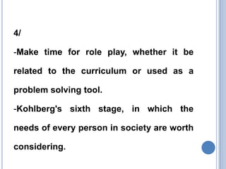 4/

-Make time for role play, whether it be

related to the curriculum or used as a

problem solving tool.

-Kohlberg's sixth stage, in which the

needs of every person in society are worth

considering.
 
