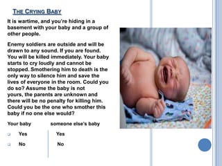 THE CRYING BABY
It is wartime, and you’re hiding in a
basement with your baby and a group of
other people.

Enemy soldiers are outside and will be
drawn to any sound. If you are found.
You will be killed immediately. Your baby
starts to cry loudly and cannot be
stopped. Smothering him to death is the
only way to silence him and save the
lives of everyone in the room. Could you
do so? Assume the baby is not
yours, the parents are unknown and
there will be no penalty for killing him.
Could you be the one who smother this
baby if no one else would?
Your baby        someone else’s baby

    Yes           Yes

    No             No
 