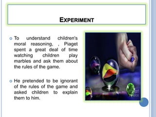 EXPERIMENT

   To    understand      children's
    moral reasoning, , Piaget
    spent a great deal of time
    watching       children     play
    marbles and ask them about
    the rules of the game.

   He pretended to be ignorant
    of the rules of the game and
    asked children to explain
    them to him.
 