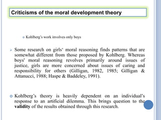 Criticisms of the moral development theory



          Kohlberg’s work involves only boys


   Some research on girls‘ moral reasoning finds patterns that are
    somewhat different from those proposed by Kohlberg. Whereas
    boys' moral reasoning revolves primarily around issues of
    justice, girls are more concerned about issues of caring and
    responsibility for others (Gilligan, 1982, 1985; Gilligan &
    Attanucci, 1988; Haspe & Baddeley, 1991).



   Kohlberg’s theory is heavily dependent on an individual’s
    response to an artificial dilemma. This brings question to the
    validity of the results obtained through this research.
 