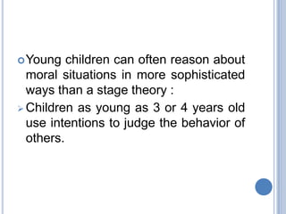  Young   children can often reason about
  moral situations in more sophisticated
  ways than a stage theory :
 Children as young as 3 or 4 years old
  use intentions to judge the behavior of
  others.
 