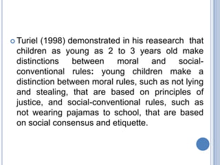  Turiel(1998) demonstrated in his reasearch that
 children as young as 2 to 3 years old make
 distinctions   between    moral     and   social-
 conventional rules: young children make a
 distinction between moral rules, such as not lying
 and stealing, that are based on principles of
 justice, and social-conventional rules, such as
 not wearing pajamas to school, that are based
 on social consensus and etiquette.
 