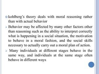  kohlberg’s  theory deals with moral reasoning rather
  than with actual behavior
 Behavior may be affected by many other factors other
  than reasoning such as the ability to interpret correctly
  what is happening in a social situation, the motivation
  to behave in a moral fashion, and the social skills
  necessary to actually carry out a moral plan of action.
 Many individuals at different stages behave in the
  same way, and individuals at the same stage often
  behave in different ways
 