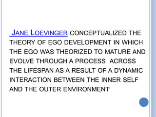 JANE LOEVINGER CONCEPTUALIZED THE
THEORY OF EGO DEVELOPMENT IN WHICH
THE EGO WAS THEORIZED TO MATURE AND
EVOLVE THROUGH A PROCESS ACROSS
THE LIFESPAN AS A RESULT OF A DYNAMIC
INTERACTION BETWEEN THE INNER SELF
AND THE OUTER ENVIRONMENT'
 
