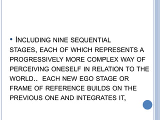 • INCLUDING NINE SEQUENTIAL
STAGES, EACH OF WHICH REPRESENTS A
PROGRESSIVELY MORE COMPLEX WAY OF
PERCEIVING ONESELF IN RELATION TO THE
WORLD.. EACH NEW EGO STAGE OR
FRAME OF REFERENCE BUILDS ON THE
PREVIOUS ONE AND INTEGRATES IT,
 