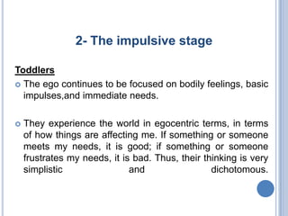 2- The impulsive stage

Toddlers
 The ego continues to be focused on bodily feelings, basic
  impulses,and immediate needs.

   They experience the world in egocentric terms, in terms
    of how things are affecting me. If something or someone
    meets my needs, it is good; if something or someone
    frustrates my needs, it is bad. Thus, their thinking is very
    simplistic                and                 dichotomous.
 