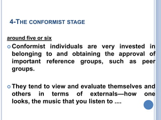 4-THE CONFORMIST STAGE

around five or six
 Conformistindividuals are very invested in
 belonging to and obtaining the approval of
 important reference groups, such as peer
 groups.

 Theytend to view and evaluate themselves and
 others in terms of externals—how one
 looks, the music that you listen to ....
 