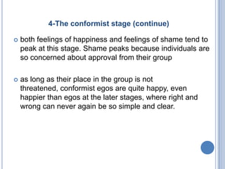 4-The conformist stage (continue)

   both feelings of happiness and feelings of shame tend to
    peak at this stage. Shame peaks because individuals are
    so concerned about approval from their group

   as long as their place in the group is not
    threatened, conformist egos are quite happy, even
    happier than egos at the later stages, where right and
    wrong can never again be so simple and clear.
 