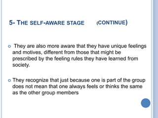 5- THE SELF-AWARE STAGE                 (CONTINUE   )


    They are also more aware that they have unique feelings
    and motives, different from those that might be
    prescribed by the feeling rules they have learned from
    society.

   They recognize that just because one is part of the group
    does not mean that one always feels or thinks the same
    as the other group members
 
