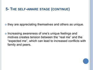5- THE SELF-AWARE STAGE (CONTINUE)


   they are appreciating themselves and others as unique.

   Increasing awareness of one’s unique feelings and
    motives creates tension between the “real me” and the
    “expected me”, which can lead to increased conflicts with
    family and peers.
 