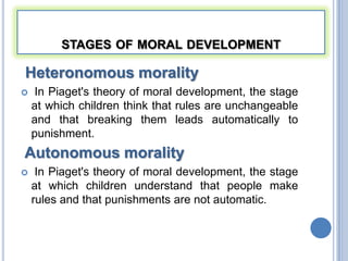 STAGES OF MORAL DEVELOPMENT

Heteronomous morality
   In Piaget's theory of moral development, the stage
    at which children think that rules are unchangeable
    and that breaking them leads automatically to
    punishment.
Autonomous morality
    In Piaget's theory of moral development, the stage
    at which children understand that people make
    rules and that punishments are not automatic.
 