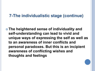 7-The individualistic stage (continue)


 The heightened sense of individuality and
 self-understanding can lead to vivid and
 unique ways of expressing the self as well as
 to an awareness of inner conflicts and
 personal paradoxes. But this is an incipient
 awareness of conflicting wishes and
 thoughts and feelings
 
