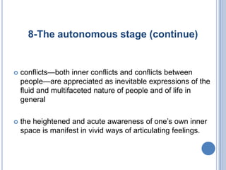 8-The autonomous stage (continue)


   conflicts—both inner conflicts and conflicts between
    people—are appreciated as inevitable expressions of the
    fluid and multifaceted nature of people and of life in
    general

   the heightened and acute awareness of one’s own inner
    space is manifest in vivid ways of articulating feelings.
 