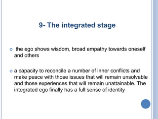 9- The integrated stage


   the ego shows wisdom, broad empathy towards oneself
    and others

   a capacity to reconcile a number of inner conflicts and
    make peace with those issues that will remain unsolvable
    and those experiences that will remain unattainable. The
    integrated ego finally has a full sense of identity
 