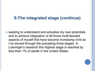 9-The integrated stage (continue)


   seeking to understand and actualize my own potentials
    and to achieve integration of all those multi-faceted
    aspects of myself that have become increasing vivid as
    I’ve moved through the preceding three stages. In
    Loevinger’s research this highest stage is reached by
    less than 1% of adults in the United States.
 