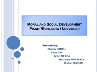 MORAL AND SOCIAL DEVELOPMENT
 PIAGET/KOHLBERG / LOEVINGER



       Presented by:
           Khadija GOUALI
              Nadia BAT
                Ikram AIT DRA
                       Mustapha OMARAKLY
                          Brahim MEZGAR
 