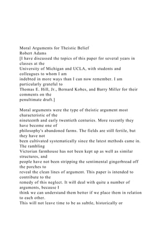 Moral Arguments for Theistic Belief
Robert Adams
[I have discussed the topics of this paper for several years in
classes at the
University of Michigan and UCLA, with students and
colleagues to whom I am
indebted in more ways than I can now remember. I am
particularly grateful to
Thomas E. Hill, Jr., Bernard Kobes, and Barry Miller for their
comments on the
penultimate draft.]
Moral arguments were the type of theistic argument most
characteristic of the
nineteenth and early twentieth centuries. More recently they
have become one of
philosophy's abandoned farms. The fields are still fertile, but
they have not
been cultivated systematically since the latest methods came in.
The rambling
Victorian farmhouse has not been kept up as well as similar
structures, and
people have not been stripping the sentimental gingerbread off
the porches to
reveal the clean lines of argument. This paper is intended to
contribute to the
remedy of this neglect. It will deal with quite a number of
arguments, because I
think we can understand them better if we place them in relation
to each other.
This will not leave time to be as subtle, historically or
 