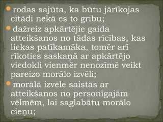 rodas sajūta, ka būtu jārīkojas
citādi nekā es to gribu;
dažreiz apkārtējie gaida
atteikšanos no tādas rīcības, kas
liekas patīkamāka, tomēr arī
rīkoties saskaņā ar apkārtējo
viedokli vienmēr nenozīmē veikt
pareizo morālo izvēli;
morālā izvēle saistās ar
atteikšanos no personīgajām
vēlmēm, lai saglabātu morālo
cieņu;
 