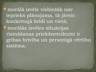 morālā izvēle visbiežāk nav
iepriekš plānojama, tā jāveic
konkrētajā brīdī un vietā;
morālās izvēles situācijas
risināšanas priekšnoteikumi ir
gribas brīvība un personīgā vērtību
sistēma.
 