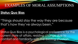 EXAMPLES OF MORAL ASSUMPTIONS
Status Quo Bias
“Things should stay the way they are because
that’s how they’ve always been.”
Status Quo Bias is a psychological preference for the
current state of affairs, resisting change due to
comfort and familiarity with the existing situation.
 