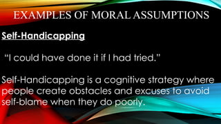 EXAMPLES OF MORAL ASSUMPTIONS
Self-Handicapping
“I could have done it if I had tried.”
Self-Handicapping is a cognitive strategy where
people create obstacles and excuses to avoid
self-blame when they do poorly.
 