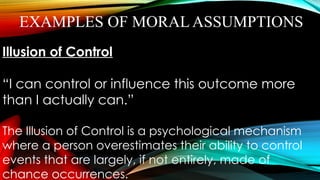 EXAMPLES OF MORAL ASSUMPTIONS
Illusion of Control
“I can control or influence this outcome more
than I actually can.”
The Illusion of Control is a psychological mechanism
where a person overestimates their ability to control
events that are largely, if not entirely, made of
chance occurrences.
 