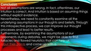 Conclusion
Not all assumptions are wrong. In fact, oftentimes, our
intuition is correct. And intuition is based on assuming things
without explicit evidence.
Nevertheless, we need to constantly examine all the
underlying assumptions in our thoughts and beliefs. Through
this introspective process, we can improve our thought
processes and lead to better results.
Furthermore, by examining the assumptions of our
opponents during debates, we might be able to find
fallacies and flawed heuristics that can help us
rebut their points and come up with a strong refutation.
 
