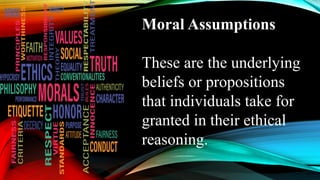 Moral Assumptions
These are the underlying
beliefs or propositions
that individuals take for
granted in their ethical
reasoning.
 