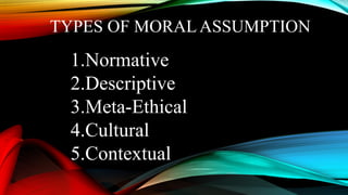 TYPES OF MORAL ASSUMPTION
1.Normative
2.Descriptive
3.Meta-Ethical
4.Cultural
5.Contextual
 