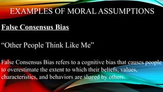 EXAMPLES OF MORAL ASSUMPTIONS
False Consensus Bias
“Other People Think Like Me”
False Consensus Bias refers to a cognitive bias that causes people
to overestimate the extent to which their beliefs, values,
characteristics, and behaviors are shared by others.
 