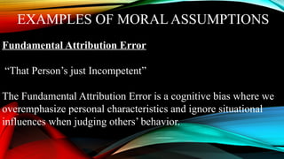 EXAMPLES OF MORAL ASSUMPTIONS
Fundamental Attribution Error
“That Person’s just Incompetent”
The Fundamental Attribution Error is a cognitive bias where we
overemphasize personal characteristics and ignore situational
influences when judging others’ behavior.
 