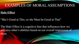 EXAMPLES OF MORAL ASSUMPTIONS
Halo Effect
“She’s Good at This, so she Must be Good at That”
The Halo Effect is a cognitive bias that influences how we
perceive other’s abilities based on our overall impression of
them.
 