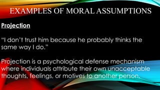 EXAMPLES OF MORAL ASSUMPTIONS
Projection
“I don’t trust him because he probably thinks the
same way I do.”
Projection is a psychological defense mechanism
where individuals attribute their own unacceptable
thoughts, feelings, or motives to another person.
 