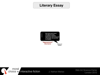 moral
choice interactive ﬁction J. Nathan Matias
Web Art Science Camp
London 2010
in
1. Zeus gives good omens
2. The ships are stuck
3. A sacriﬁce is required
4. Agamemnon “put on the yoke
of necessity” and sacriﬁces
his daughter
Chorus of
citizens
“Agamemnon”
(Aeschylus)
Literary Essay
 