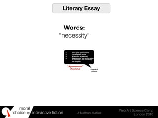 moral
choice interactive ﬁction J. Nathan Matias
Web Art Science Camp
London 2010
in
1. Zeus gives good omens
2. The ships are stuck
3. A sacriﬁce is required
4. Agamemnon “put on the yoke
of necessity” and sacriﬁces
his daughter
Chorus of
citizens
“Agamemnon”
(Aeschylus)
Literary Essay
Words:
“necessity”
 