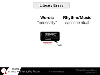 moral
choice interactive ﬁction J. Nathan Matias
Web Art Science Camp
London 2010
in
1. Zeus gives good omens
2. The ships are stuck
3. A sacriﬁce is required
4. Agamemnon “put on the yoke
of necessity” and sacriﬁces
his daughter
Chorus of
citizens
“Agamemnon”
(Aeschylus)
Literary Essay
Words:
“necessity”
Rhythm/Music
sacriﬁce ritual
 