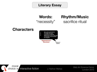 moral
choice interactive ﬁction J. Nathan Matias
Web Art Science Camp
London 2010
in
1. Zeus gives good omens
2. The ships are stuck
3. A sacriﬁce is required
4. Agamemnon “put on the yoke
of necessity” and sacriﬁces
his daughter
Chorus of
citizens
“Agamemnon”
(Aeschylus)
Literary Essay
Words:
“necessity”
Rhythm/Music
sacriﬁce ritual
Characters
 