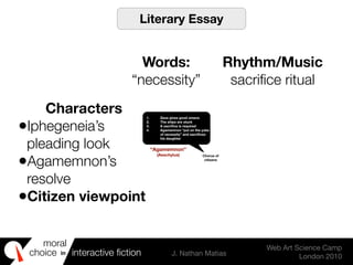moral
choice interactive ﬁction J. Nathan Matias
Web Art Science Camp
London 2010
in
1. Zeus gives good omens
2. The ships are stuck
3. A sacriﬁce is required
4. Agamemnon “put on the yoke
of necessity” and sacriﬁces
his daughter
Chorus of
citizens
“Agamemnon”
(Aeschylus)
Literary Essay
Words:
“necessity”
Rhythm/Music
sacriﬁce ritual
Characters
•Iphegeneia’s
pleading look
•Agamemnon’s
resolve
•Citizen viewpoint
 