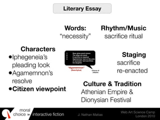 moral
choice interactive ﬁction J. Nathan Matias
Web Art Science Camp
London 2010
in
1. Zeus gives good omens
2. The ships are stuck
3. A sacriﬁce is required
4. Agamemnon “put on the yoke
of necessity” and sacriﬁces
his daughter
Chorus of
citizens
“Agamemnon”
(Aeschylus)
Literary Essay
Words:
“necessity”
Rhythm/Music
sacriﬁce ritual
Characters
•Iphegeneia’s
pleading look
•Agamemnon’s
resolve
•Citizen viewpoint
Staging
sacriﬁce
re-enacted
Culture & Tradition
Athenian Empire &
Dionysian Festival
 