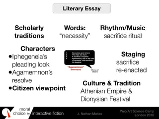 moral
choice interactive ﬁction J. Nathan Matias
Web Art Science Camp
London 2010
in
1. Zeus gives good omens
2. The ships are stuck
3. A sacriﬁce is required
4. Agamemnon “put on the yoke
of necessity” and sacriﬁces
his daughter
Chorus of
citizens
“Agamemnon”
(Aeschylus)
Literary Essay
Words:
“necessity”
Rhythm/Music
sacriﬁce ritual
Characters
•Iphegeneia’s
pleading look
•Agamemnon’s
resolve
•Citizen viewpoint
Staging
sacriﬁce
re-enacted
Culture & Tradition
Athenian Empire &
Dionysian Festival
Scholarly
traditions
 