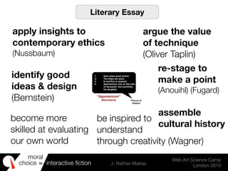 moral
choice interactive ﬁction J. Nathan Matias
Web Art Science Camp
London 2010
in
1. Zeus gives good omens
2. The ships are stuck
3. A sacriﬁce is required
4. Agamemnon “put on the yoke
of necessity” and sacriﬁces
his daughter
Chorus of
citizens
“Agamemnon”
(Aeschylus)
apply insights to
contemporary ethics
(Nussbaum)
re-stage to
make a point
(Anouihl) (Fugard)
argue the value
of technique
(Oliver Taplin)
identify good
ideas & design
(Bernstein)
become more
skilled at evaluating
our own world
assemble
cultural history
Literary Essay
be inspired to
understand
through creativity (Wagner)
 
