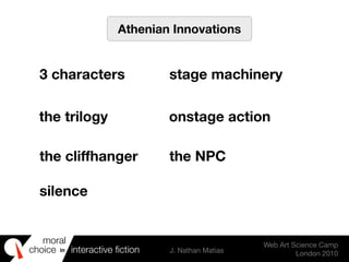 moral
choice interactive ﬁction J. Nathan Matias
Web Art Science Camp
London 2010
in
Athenian Innovations
3 characters stage machinery
the trilogy onstage action
the cliffhanger the NPC
silence
 