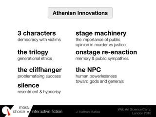 moral
choice interactive ﬁction J. Nathan Matias
Web Art Science Camp
London 2010
in
Athenian Innovations
3 characters
democracy with victims
stage machinery
the importance of public
opinion in murder vs justice
the trilogy
generational ethics
onstage re-enaction
memory & public sympathies
the cliffhanger
problematising success
the NPC
human powerlessness
toward gods and generals
silence
resentment & hypocrisy
 