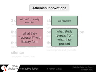 moral
choice interactive ﬁction J. Nathan Matias
Web Art Science Camp
London 2010
in
Athenian Innovations
3 characters
democracy with victims
stage machinery
the importance of public
opinion in murder vs justice
the trilogy
generational ethics
onstage re-enaction
memory & public sympathies
the cliffhanger
problematising closure
the NPC
human powerlessness
toward gods and generals
silence
unspoken resentment
what they
“represent” with
literary form
we don’t primarily
examine
we focus on
what study
reveals from
what they
present
 