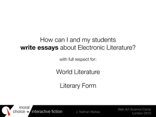 moral
choice interactive ﬁction J. Nathan Matias
Web Art Science Camp
London 2010
in
How can I and my students
write essays about Electronic Literature?
with full respect for:
World Literature
Literary Form
 