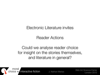 moral
choice interactive ﬁction J. Nathan Matias
Web Art Science Camp
London 2010
in
Electronic Literature invites
Reader Actions
Could we analyse reader choice
for insight on the stories themselves,
and literature in general?
 