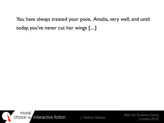 moral
choice interactive ﬁction J. Nathan Matias
Web Art Science Camp
London 2010
in
You have always treated your pixie, Amalia, very well, and until
today, you've never cut her wings [....]
 