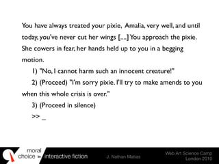 moral
choice interactive ﬁction J. Nathan Matias
Web Art Science Camp
London 2010
in
You have always treated your pixie, Amalia, very well, and until
today, you've never cut her wings [....]You approach the pixie.
She cowers in fear, her hands held up to you in a begging
motion.
	

 1) "No, I cannot harm such an innocent creature!"
	

 2) (Proceed) "I'm sorry pixie. I'll try to make amends to you
when this whole crisis is over."
	

 3) (Proceed in silence)
	

 >> _
 
